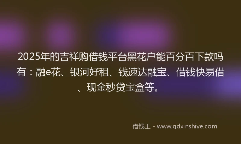 2025年的吉祥购借钱平台黑花户能百分百下款吗有：融e花、银河好租、钱速达融宝、借钱快易借、现金秒贷宝盒等。
