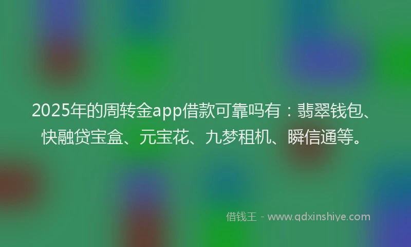 2025年的周转金app借款可靠吗有：翡翠钱包、快融贷宝盒、元宝花、九梦租机、瞬信通等。