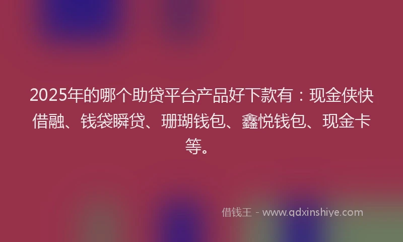 2025年的哪个助贷平台产品好下款有：现金侠快借融、钱袋瞬贷、珊瑚钱包、鑫悦钱包、现金卡等。