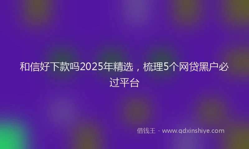 和信好下款吗2025年精选,梳理5个网贷黑户必过平台
