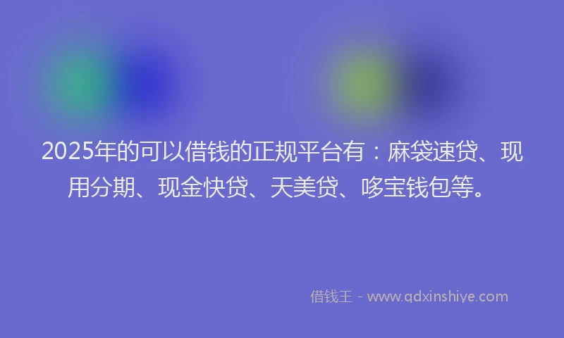 2025年的可以借钱的正规平台有：麻袋速贷、现用分期、现金快贷、天美贷、哆宝钱包等。