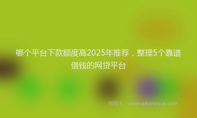 哪个平台下款额度高2025年推荐，整理5个靠谱借钱的网贷平台