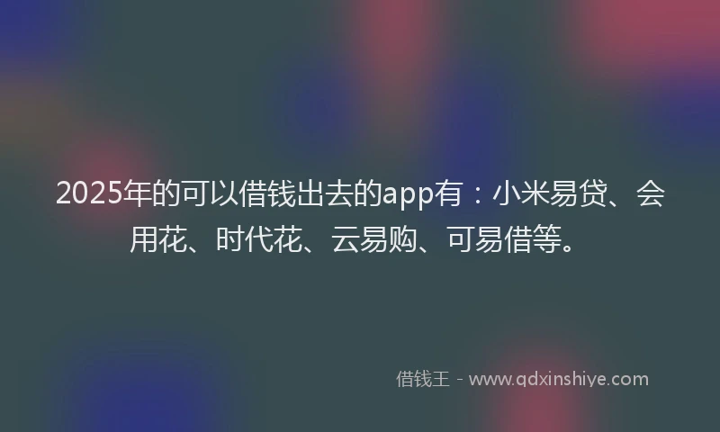 2025年的可以借钱出去的app有：小米易贷、会用花、时代花、云易购、可易借等。