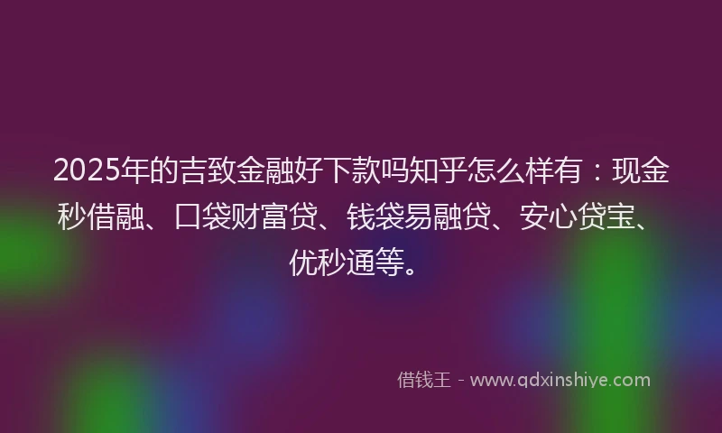 2025年的吉致金融好下款吗知乎怎么样有:现金秒借融、口袋财富贷、钱袋易融贷、安心贷宝、优秒通等。