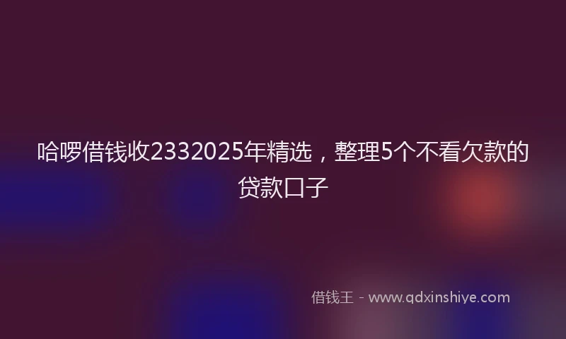 哈啰借钱收2332025年精选，整理5个不看欠款的贷款口子
