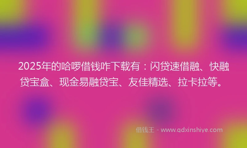 2025年的哈啰借钱咋下载有：闪贷速借融、快融贷宝盒、现金易融贷宝、友佳精选、拉卡拉等。