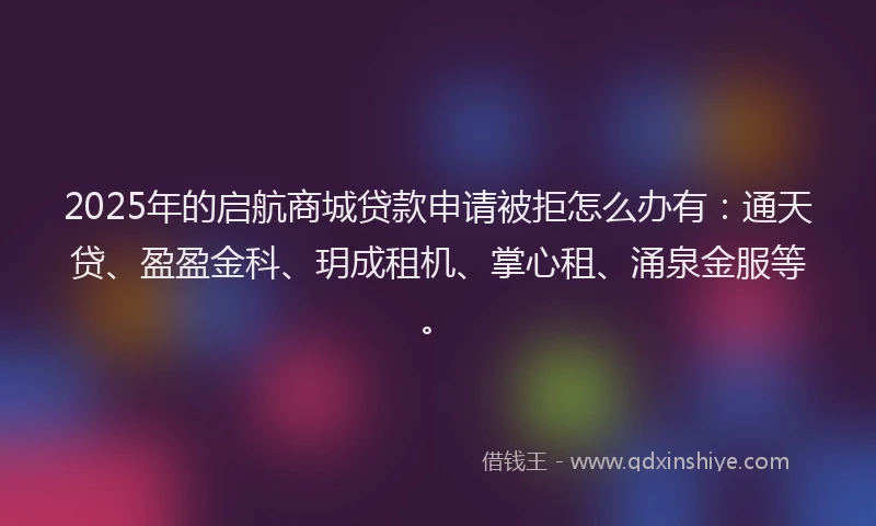 2025年的启航商城贷款申请被拒怎么办有：通天贷、盈盈金科、玥成租机、掌心租、涌泉金服等。