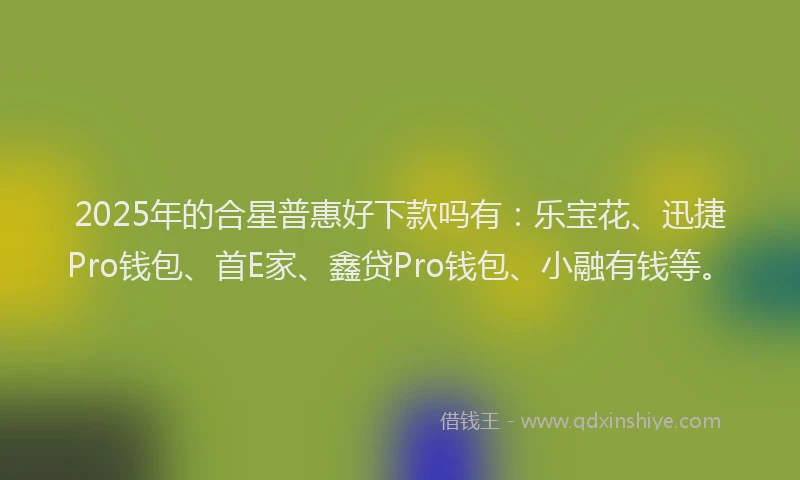 2025年的合星普惠好下款吗有：乐宝花、迅捷Pro钱包、首E家、鑫贷Pro钱包、小融有钱等。