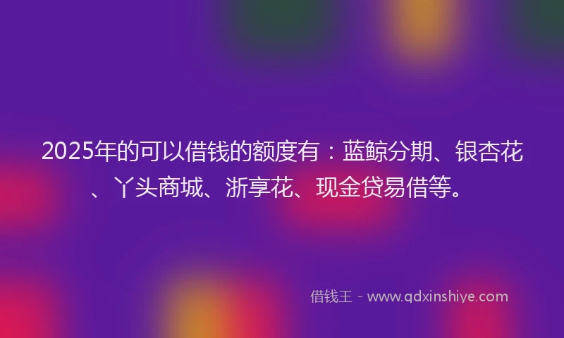 2025年的可以借钱的额度有：蓝鲸分期、银杏花、丫头商城、浙享花、现金贷易借等。