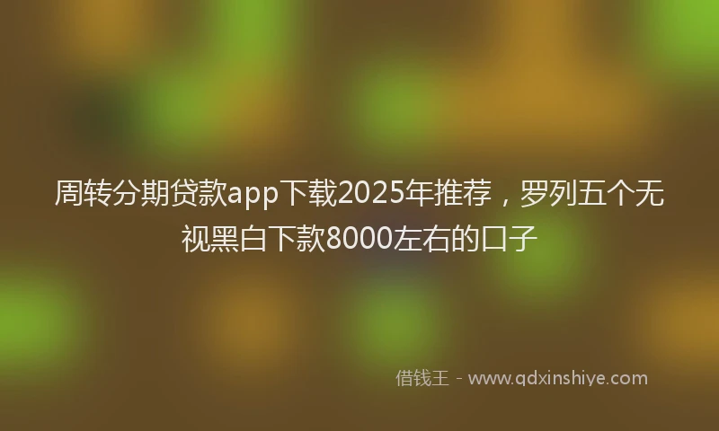周转分期贷款app下载2025年推荐，罗列五个无视黑白下款8000左右的口子