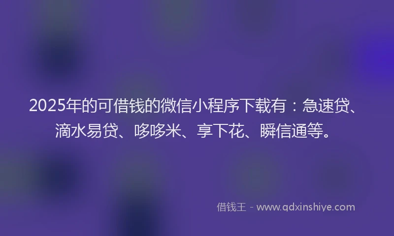 2025年的可借钱的微信小程序下载有：急速贷、滴水易贷、哆哆米、享下花、瞬信通等。