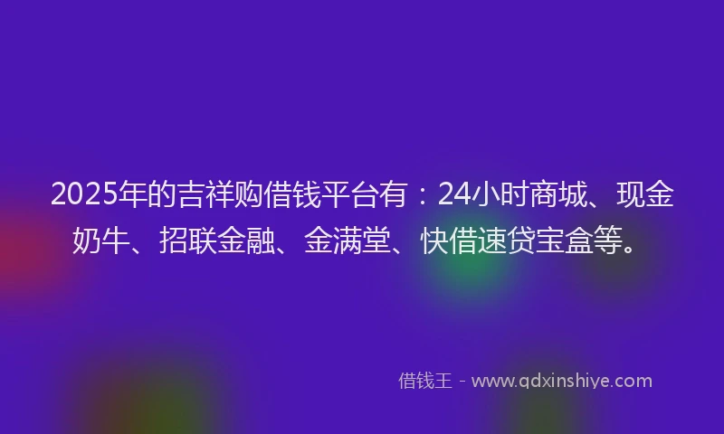 2025年的吉祥购借钱平台有：24小时商城、现金奶牛、招联金融、金满堂、快借速贷宝盒等。