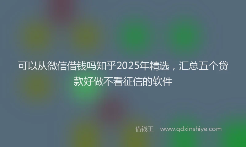 可以从微信借钱吗知乎2025年精选，汇总五个贷款好做不看征信的软件