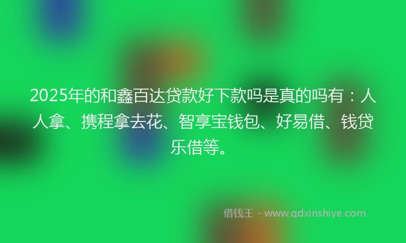 2025年的和鑫百达贷款好下款吗是真的吗有：人人拿、携程拿去花、智享宝钱包、好易借、钱贷乐借等。