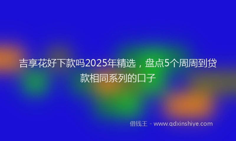 吉享花好下款吗2025年精选，盘点5个周周到贷款相同系列的口子