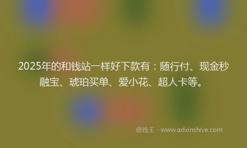 2025年的和钱站一样好下款有：随行付、现金秒融宝、琥珀买单、爱小花、超人卡等。
