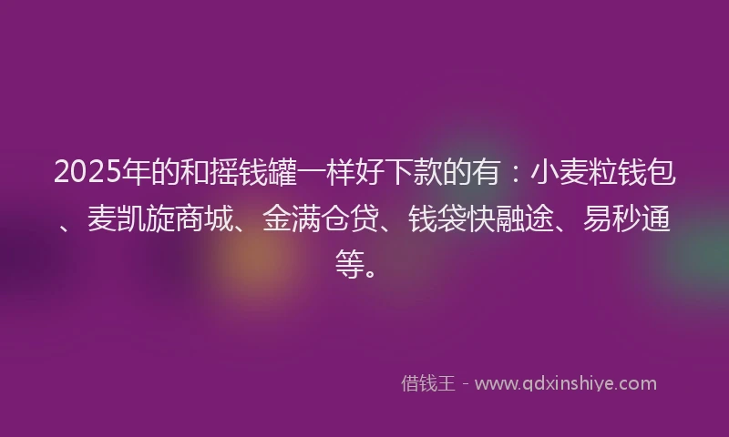 2025年的和摇钱罐一样好下款的有：小麦粒钱包、麦凯旋商城、金满仓贷、钱袋快融途、易秒通等。
