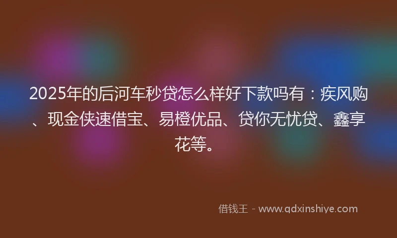 2025年的后河车秒贷怎么样好下款吗有：疾风购、现金侠速借宝、易橙优品、贷你无忧贷、鑫享花等。