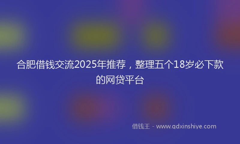 合肥借钱交流2025年推荐，整理五个18岁必下款的网贷平台