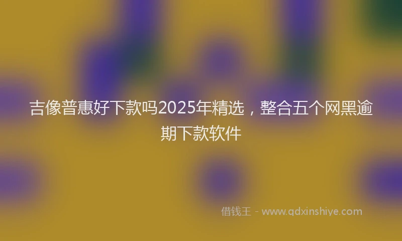 吉像普惠好下款吗2025年精选，整合五个网黑逾期下款软件