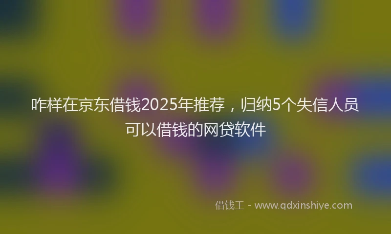 咋样在京东借钱2025年推荐，归纳5个失信人员可以借钱的网贷软件