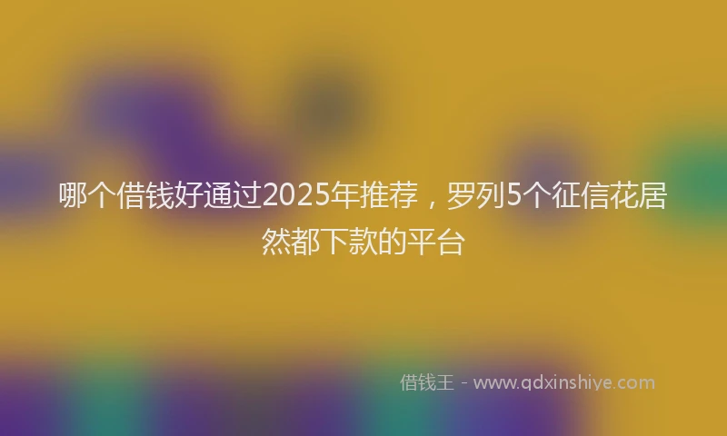 哪个借钱好通过2025年推荐，罗列5个征信花居然都下款的平台