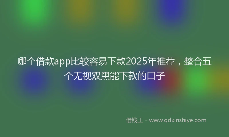 哪个借款app比较容易下款2025年推荐,整合五个无视双黑能下款的口子