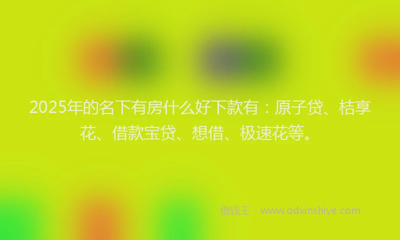 2025年的名下有房什么好下款有：原子贷、桔享花、借款宝贷、想借、极速花等。