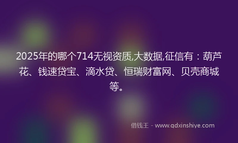 2025年的哪个714无视资质,大数据,征信有：葫芦花、钱速贷宝、滴水贷、恒瑞财富网、贝壳商城等。