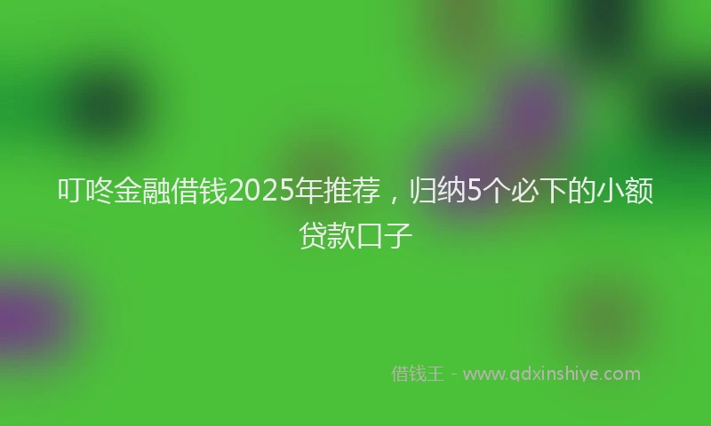 叮咚金融借钱2025年推荐，归纳5个必下的小额贷款口子