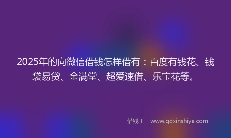 2025年的向微信借钱怎样借有：百度有钱花、钱袋易贷、金满堂、超爱速借、乐宝花等。