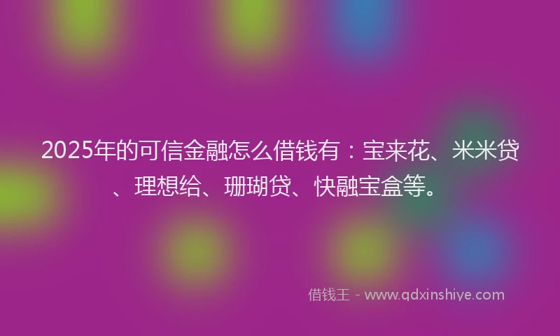 2025年的可信金融怎么借钱有：宝来花、米米贷、理想给、珊瑚贷、快融宝盒等。