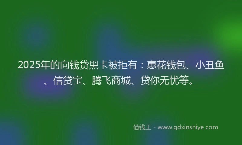 2025年的向钱贷黑卡被拒有：惠花钱包、小丑鱼、信贷宝、腾飞商城、贷你无忧等。