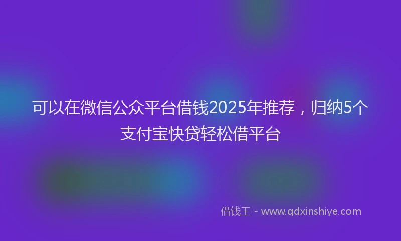 可以在微信公众平台借钱2025年推荐，归纳5个支付宝快贷轻松借平台