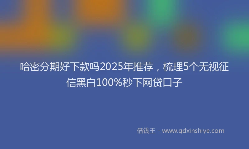 哈密分期好下款吗2025年推荐，梳理5个无视征信黑白100%秒下网贷口子
