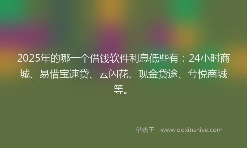 2025年的哪一个借钱软件利息低些有：24小时商城、易借宝速贷、云闪花、现金贷途、兮悦商城等。