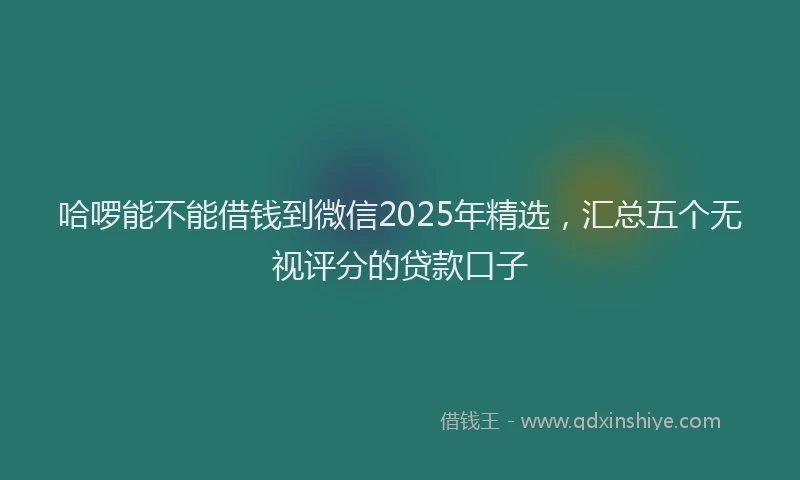 哈啰能不能借钱到微信2025年精选，汇总五个无视评分的贷款口子