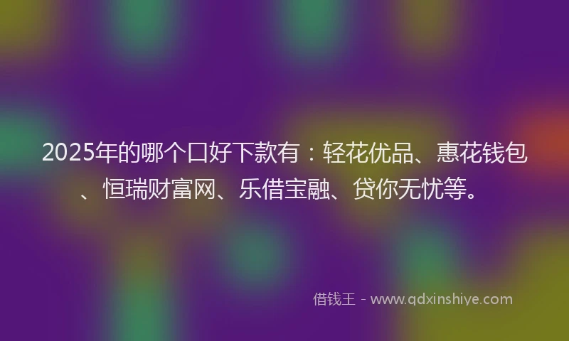 2025年的哪个口好下款有：轻花优品、惠花钱包、恒瑞财富网、乐借宝融、贷你无忧等。