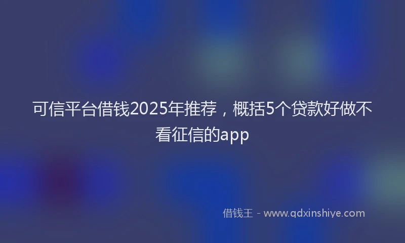 可信平台借钱2025年推荐，概括5个贷款好做不看征信的app