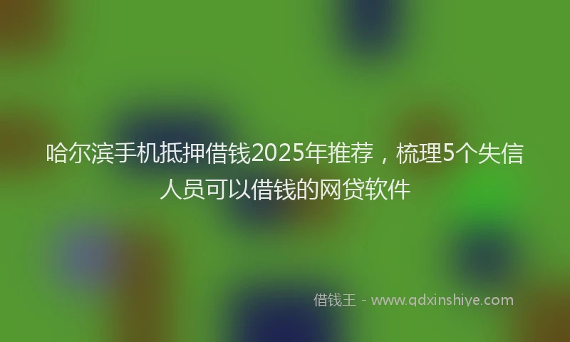 哈尔滨手机抵押借钱2025年推荐，梳理5个失信人员可以借钱的网贷软件