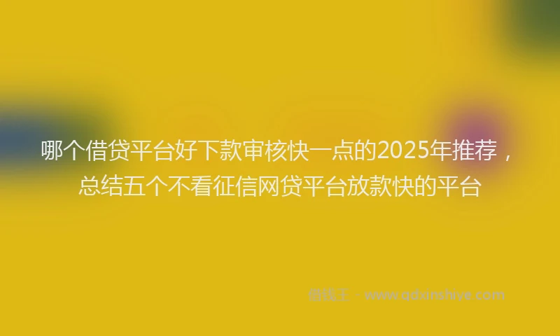哪个借贷平台好下款审核快一点的2025年推荐，总结五个不看征信网贷平台放款快的平台