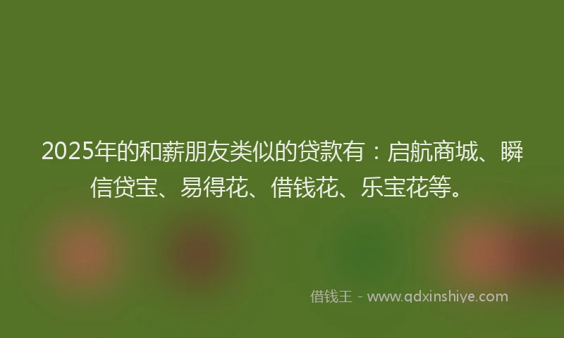 2025年的和薪朋友类似的贷款有：启航商城、瞬信贷宝、易得花、借钱花、乐宝花等。