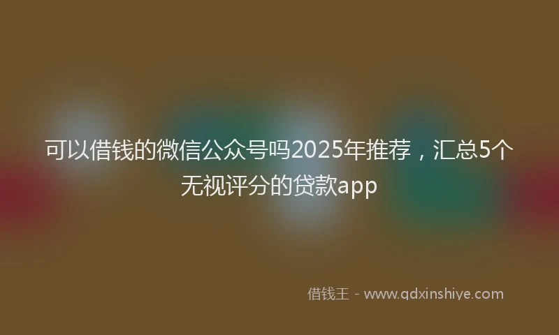 可以借钱的微信公众号吗2025年推荐，汇总5个无视评分的贷款app