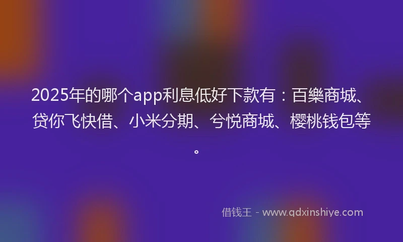 2025年的哪个app利息低好下款有：百樂商城、贷你飞快借、小米分期、兮悦商城、樱桃钱包等。