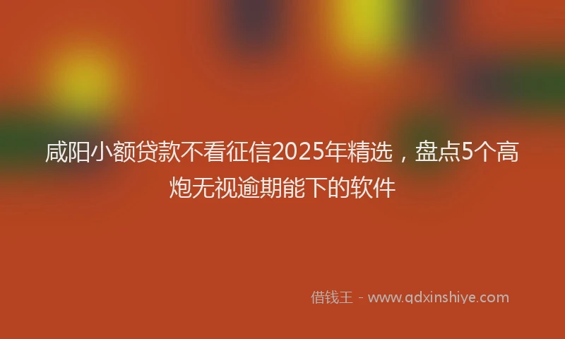 咸阳小额贷款不看征信2025年精选，盘点5个高炮无视逾期能下的软件
