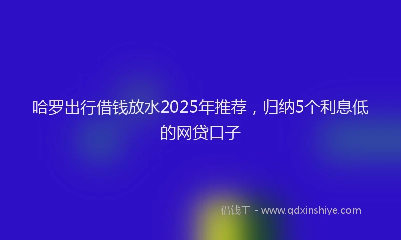 哈罗出行借钱放水2025年推荐，归纳5个利息低的网贷口子