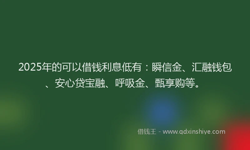 2025年的可以借钱利息低有：瞬信金、汇融钱包、安心贷宝融、呼吸金、甄享购等。
