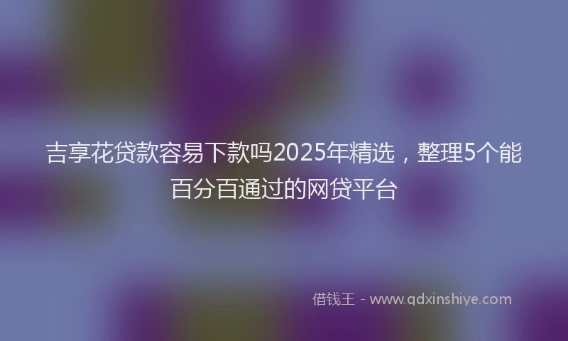 吉享花贷款容易下款吗2025年精选，整理5个能百分百通过的网贷平台