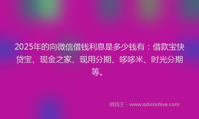 2025年的向微信借钱利息是多少钱有：借款宝快贷宝、现金之家、现用分期、哆哆米、时光分期等。