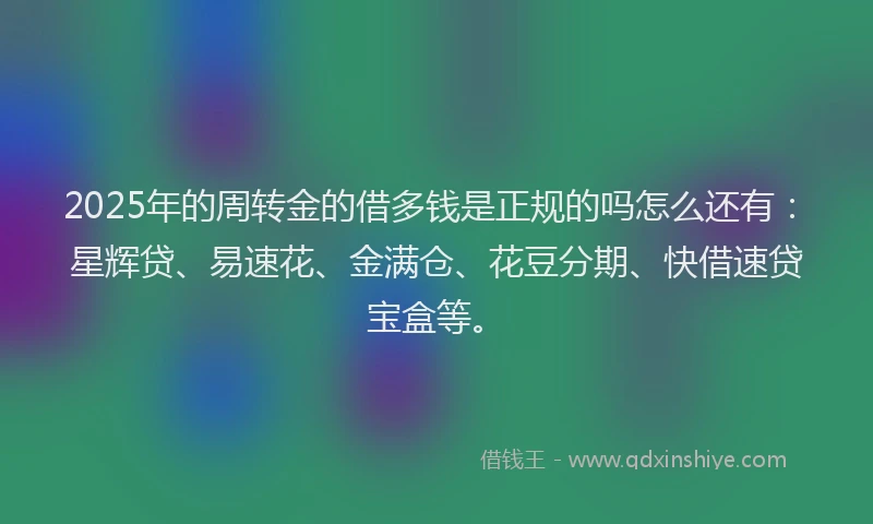 2025年的周转金的借多钱是正规的吗怎么还有：星辉贷、易速花、金满仓、花豆分期、快借速贷宝盒等。
